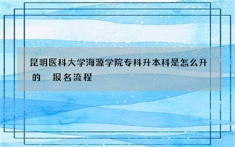 昆明医科大学海源学院专科升本科是怎么升的 报名流程